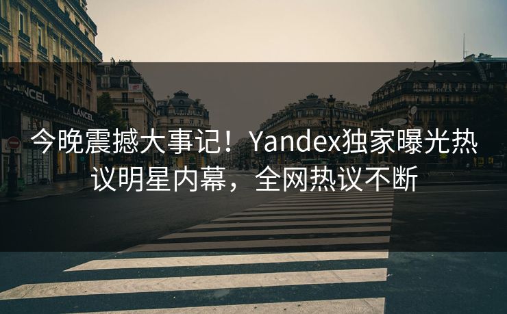 今晚震撼大事记!Yandex独家曝光热议明星内幕,全网热议不断