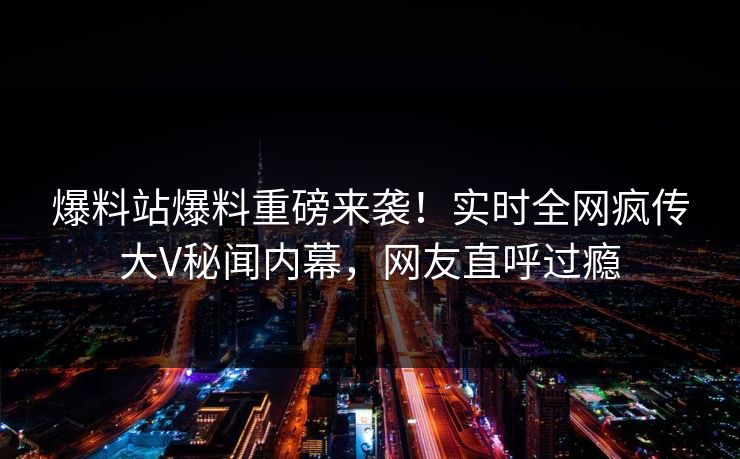 爆料站爆料重磅来袭！实时全网疯传大V秘闻内幕，网友直呼过瘾