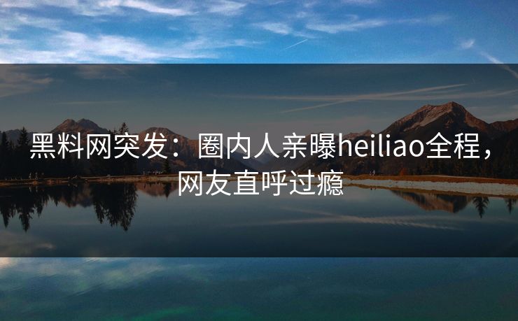黑料网突发:圈内人亲曝heiliao全程,网友直呼过瘾