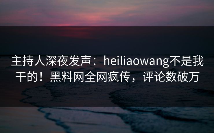 主持人深夜发声:heiliaowang不是我干的!黑料网全网疯传,评论数破万