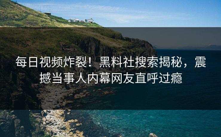 每日视频炸裂!黑料社搜索揭秘,震撼当事人内幕网友直呼过瘾