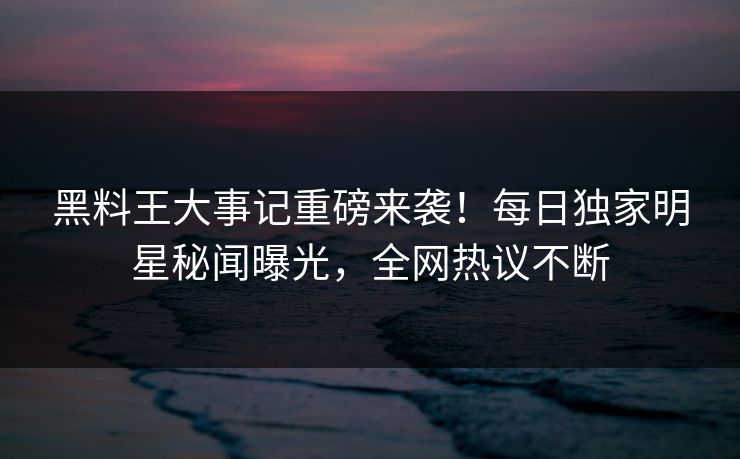 黑料王大事记重磅来袭！每日独家明星秘闻曝光，全网热议不断