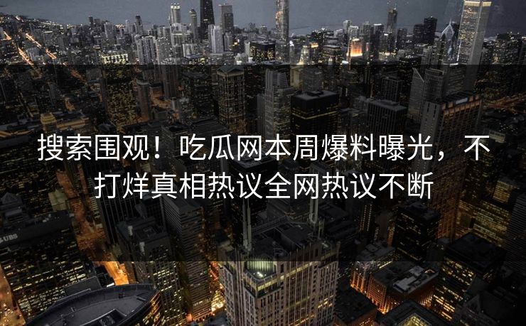 搜索围观！吃瓜网本周爆料曝光，不打烊真相热议全网热议不断