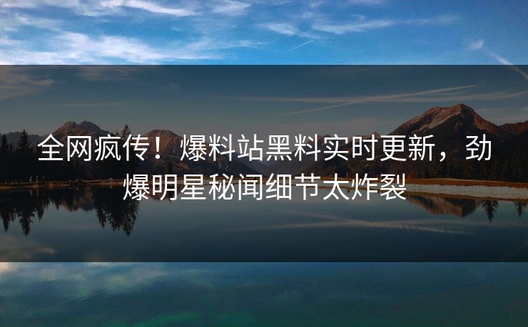全网疯传！爆料站黑料实时更新，劲爆明星秘闻细节太炸裂