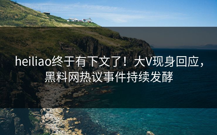 heiliao终于有下文了！大V现身回应，黑料网热议事件持续发酵