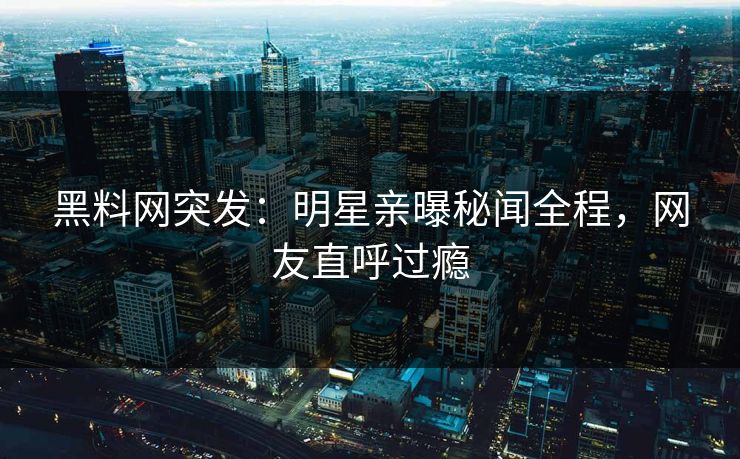 黑料网突发：明星亲曝秘闻全程，网友直呼过瘾