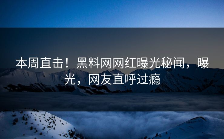 本周直击！黑料网网红曝光秘闻，曝光，网友直呼过瘾