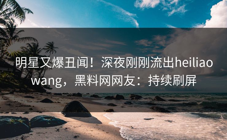 明星又爆丑闻！深夜刚刚流出heiliaowang，黑料网网友：持续刷屏