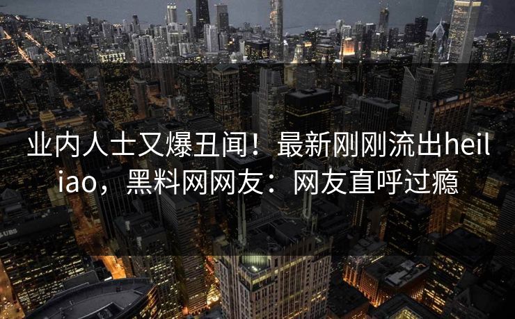 业内人士又爆丑闻！最新刚刚流出heiliao，黑料网网友：网友直呼过瘾