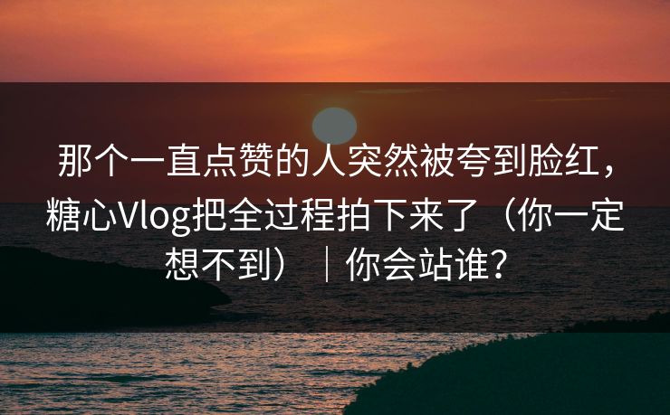 那个一直点赞的人突然被夸到脸红，糖心Vlog把全过程拍下来了（你一定想不到）｜你会站谁？