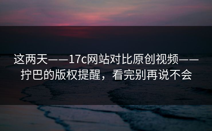 这两天——17c网站对比原创视频——拧巴的版权提醒，看完别再说不会