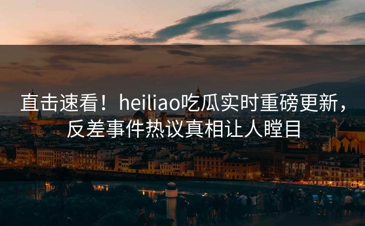 直击速看！heiliao吃瓜实时重磅更新，反差事件热议真相让人瞠目