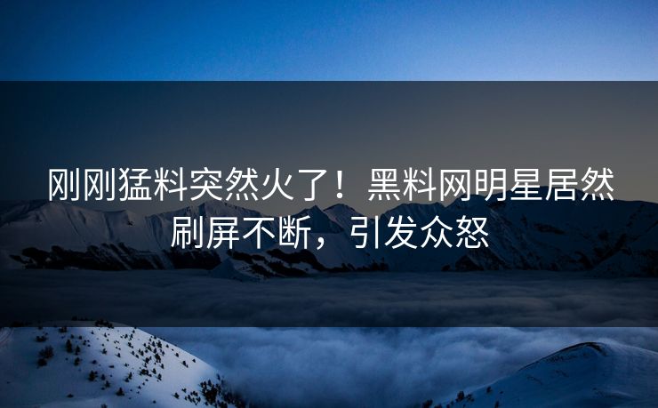刚刚猛料突然火了！黑料网明星居然刷屏不断，引发众怒