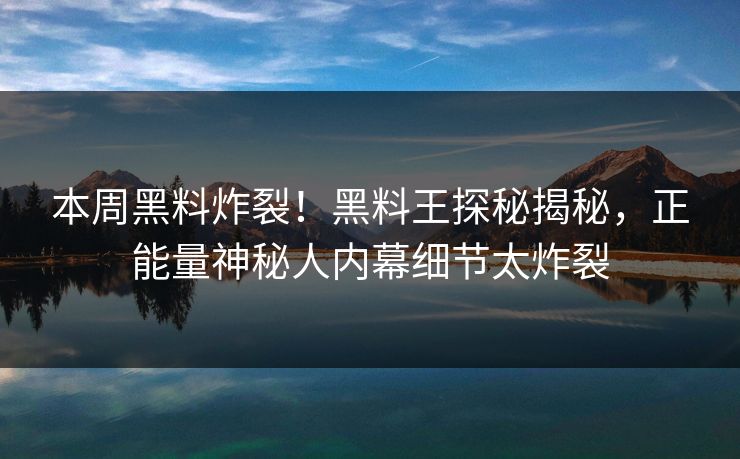 本周黑料炸裂！黑料王探秘揭秘，正能量神秘人内幕细节太炸裂