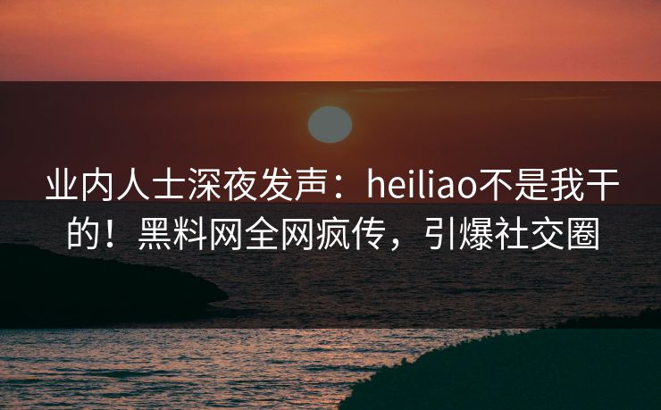 业内人士深夜发声：heiliao不是我干的！黑料网全网疯传，引爆社交圈