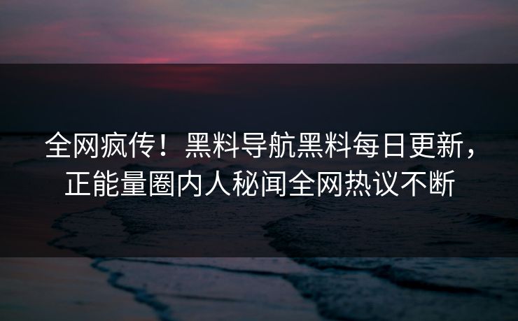 全网疯传！黑料导航黑料每日更新，正能量圈内人秘闻全网热议不断