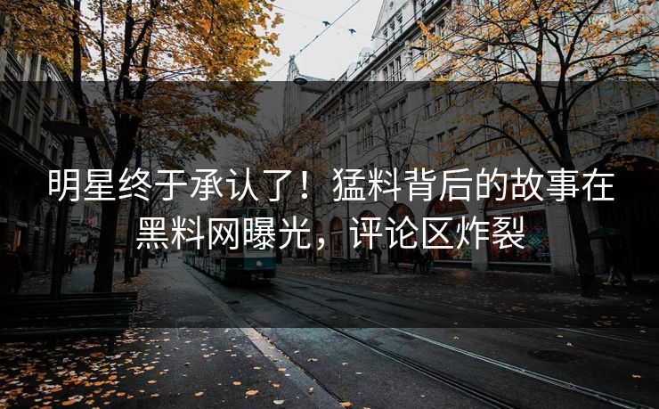 明星终于承认了！猛料背后的故事在黑料网曝光，评论区炸裂
