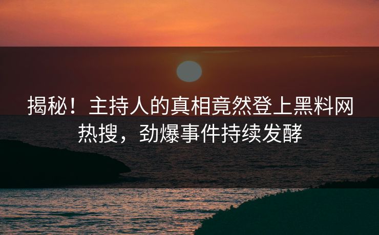 揭秘！主持人的真相竟然登上黑料网热搜，劲爆事件持续发酵