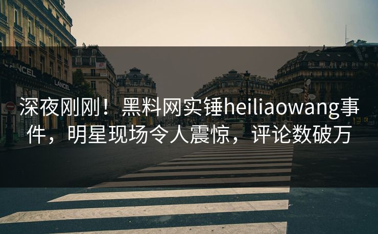 深夜刚刚！黑料网实锤heiliaowang事件，明星现场令人震惊，评论数破万