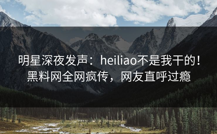 明星深夜发声：heiliao不是我干的！黑料网全网疯传，网友直呼过瘾