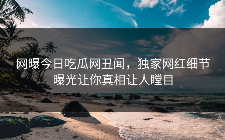 网曝今日吃瓜网丑闻，独家网红细节曝光让你真相让人瞠目