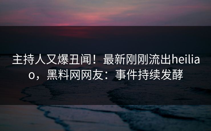 主持人又爆丑闻！最新刚刚流出heiliao，黑料网网友：事件持续发酵