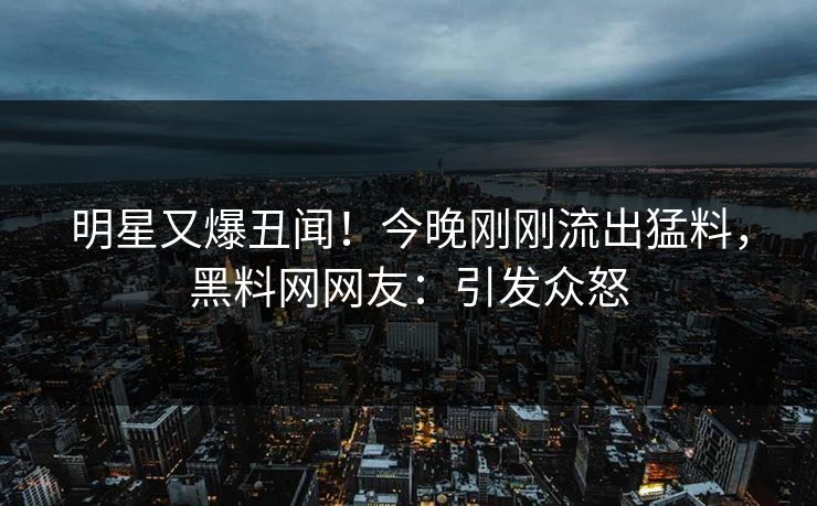 明星又爆丑闻！今晚刚刚流出猛料，黑料网网友：引发众怒