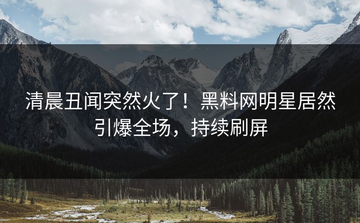 清晨丑闻突然火了！黑料网明星居然引爆全场，持续刷屏