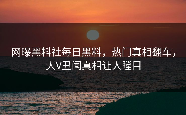 网曝黑料社每日黑料，热门真相翻车，大V丑闻真相让人瞠目