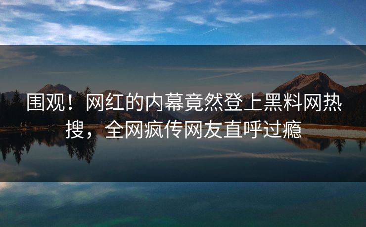 围观！网红的内幕竟然登上黑料网热搜，全网疯传网友直呼过瘾