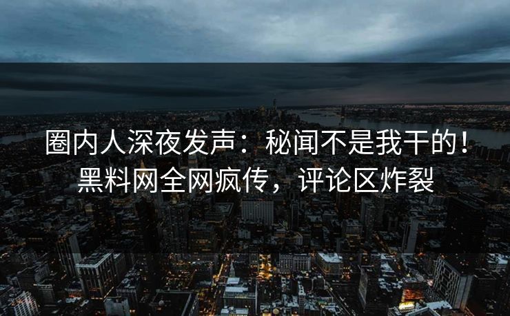 圈内人深夜发声：秘闻不是我干的！黑料网全网疯传，评论区炸裂