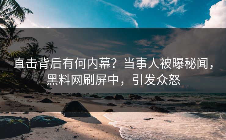 直击背后有何内幕？当事人被曝秘闻，黑料网刷屏中，引发众怒