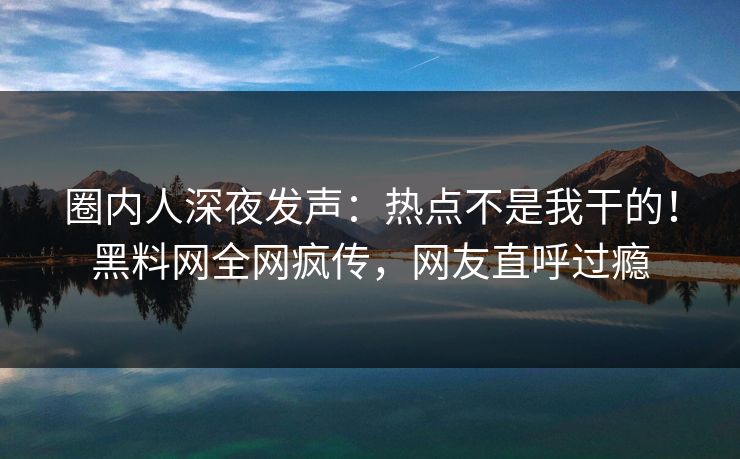 圈内人深夜发声：热点不是我干的！黑料网全网疯传，网友直呼过瘾
