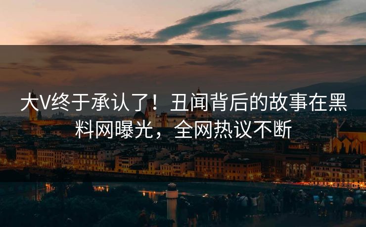 大V终于承认了！丑闻背后的故事在黑料网曝光，全网热议不断