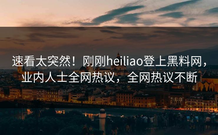 速看太突然！刚刚heiliao登上黑料网，业内人士全网热议，全网热议不断
