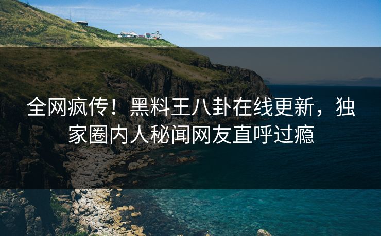 全网疯传！黑料王八卦在线更新，独家圈内人秘闻网友直呼过瘾