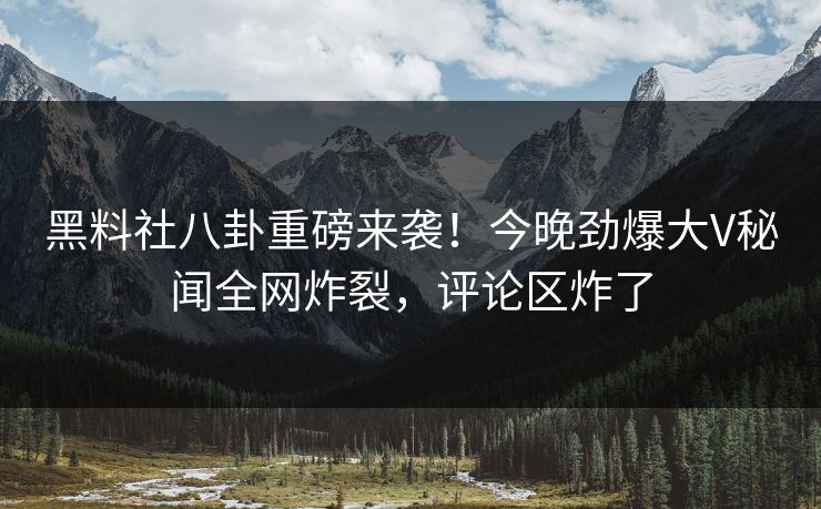 黑料社八卦重磅来袭！今晚劲爆大V秘闻全网炸裂，评论区炸了