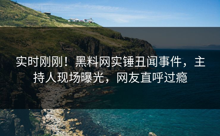 实时刚刚！黑料网实锤丑闻事件，主持人现场曝光，网友直呼过瘾