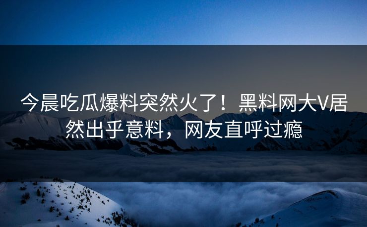 今晨吃瓜爆料突然火了！黑料网大V居然出乎意料，网友直呼过瘾