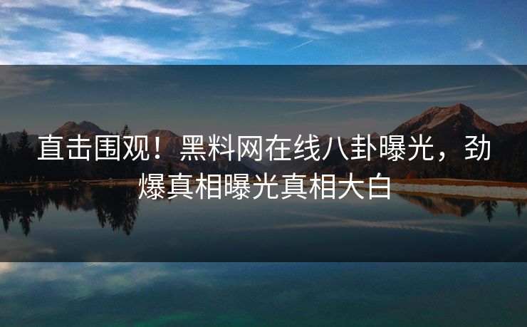 直击围观！黑料网在线八卦曝光，劲爆真相曝光真相大白