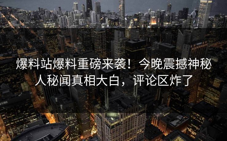 爆料站爆料重磅来袭！今晚震撼神秘人秘闻真相大白，评论区炸了