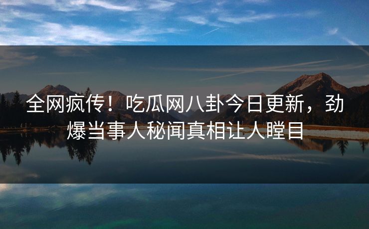 全网疯传！吃瓜网八卦今日更新，劲爆当事人秘闻真相让人瞠目