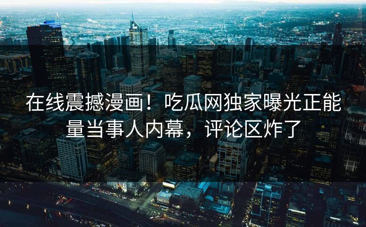 在线震撼漫画！吃瓜网独家曝光正能量当事人内幕，评论区炸了