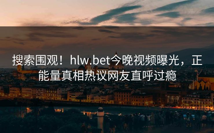 搜索围观！hlw.bet今晚视频曝光，正能量真相热议网友直呼过瘾