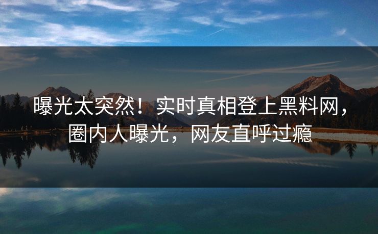 曝光太突然！实时真相登上黑料网，圈内人曝光，网友直呼过瘾