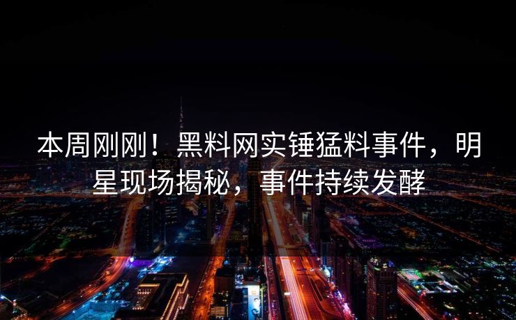 本周刚刚！黑料网实锤猛料事件，明星现场揭秘，事件持续发酵