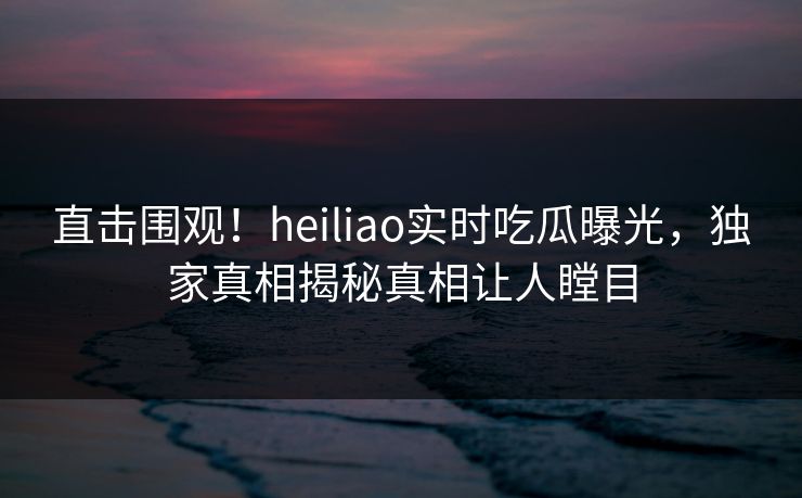 直击围观！heiliao实时吃瓜曝光，独家真相揭秘真相让人瞠目