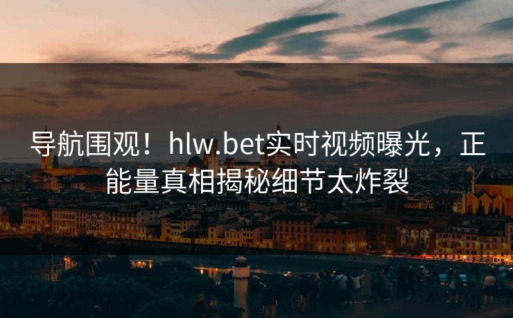 导航围观！hlw.bet实时视频曝光，正能量真相揭秘细节太炸裂