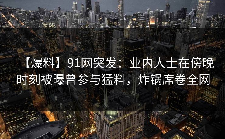 【爆料】91网突发：业内人士在傍晚时刻被曝曾参与猛料，炸锅席卷全网