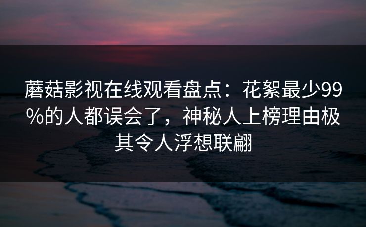 蘑菇影视在线观看盘点：花絮最少99%的人都误会了，神秘人上榜理由极其令人浮想联翩